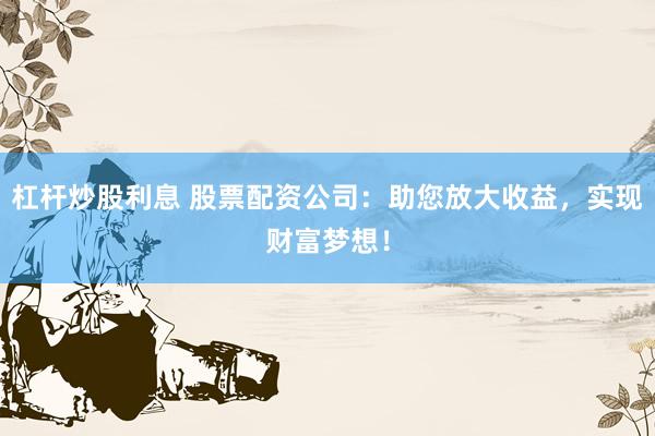 杠杆炒股利息 股票配资公司：助您放大收益，实现财富梦想！