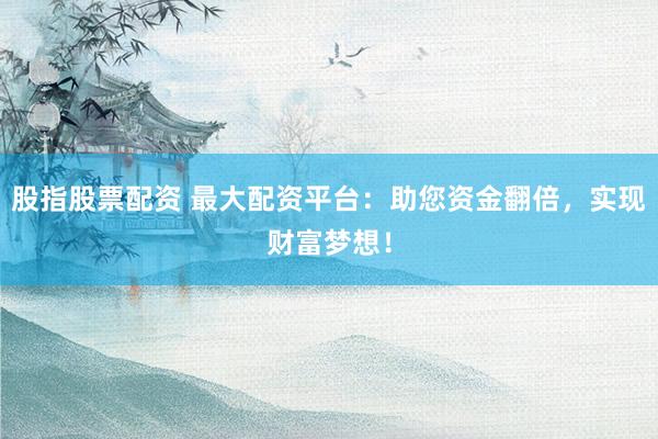 股指股票配资 最大配资平台：助您资金翻倍，实现财富梦想！