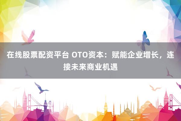 在线股票配资平台 OTO资本：赋能企业增长，连接未来商业机遇