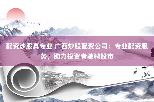 配资炒股真专业 广西炒股配资公司：专业配资服务，助力投资者驰骋股市