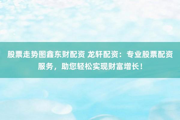 股票走势图鑫东财配资 龙轩配资：专业股票配资服务，助您轻松实现财富增长！