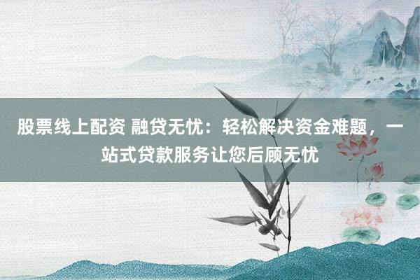 股票线上配资 融贷无忧：轻松解决资金难题，一站式贷款服务让您后顾无忧