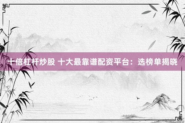 十倍杠杆炒股 十大最靠谱配资平台：选榜单揭晓