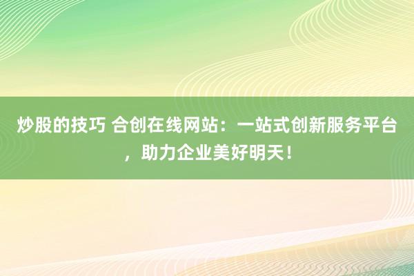 炒股的技巧 合创在线网站：一站式创新服务平台，助力企业美好明天！